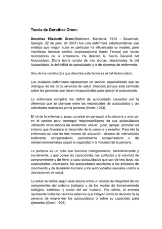 Teoría de Dorothea Orem:
Dorothea Elizabeth Orem:(Baltimore, Maryland, 1914 - Savannah,
Georgia, 22 de junio de 2007) fue una enfermera estadounidense que
enfatiza que ningún autor en particular ha influenciado su modelo, pero
manifiesta haberse sentido inspirada(como Santa Teresa) por varias
teorizadoras de la enfermería. Ha descrito la Teoría General del
Autocuidado. Dicha teoría consta de tres teorías relacionadas: la del
Autocuidado, la del déficit de autocuidado y la de sistemas de enfermería.
Uno de los constructos que describe esta teoría es el del Autocuidado.
Los cuidados enfermeros representan un servicio especializado que se
distingue de los otros servicios de salud ofrecidos porque está centrado
sobre las personas que tienen incapacidades para ejercer el autocuidado.
La enfermera completa los déficit de autocuidado causados por la
diferencia que se plantean entre las necesidades de autocuidado y las
actividades realizadas por la persona (Orem, 1993).
El rol de la enfermera, pues, consiste en persuadir a la persona a avanzar
en el camino para conseguir responsabilizarse de sus autocuidados
utilizando cinco modos de asistencia: actuar, guiar, apoyar, procurar un
entorno que favorezca el desarrollo de la persona y enseñar. Para ello la
enfermera se vale de tres modos de actuación: sistema de intervención
totalmente
compensatorio,
parcialmente
compensatorio
o
de
asistencia/enseñanza según la capacidad y la voluntad de la persona.
La persona es un todo que funciona biológicamente, simbólicamente y
socialmente, y que posee las capacidades, las aptitudes y la voluntad de
comprometerse y de llevar a cabo autocuidados que son de tres tipos: los
autocuidados universales, los autocuidados asociados a los procesos de
crecimiento y de desarrollo humano y los autocuidados sexuales unidos a
desviaciones de salud.
La salud se define según esta autora como un estado de integridad de los
componentes del sistema biológico y de los modos de funcionamiento
biológico, simbólico y social del ser humano. Por último, el entorno
representa todos los factores externos que influyen sobre la decisión de la
persona de emprender los autocuidados o sobre su capacidad para
ejercerlos (Orem, 1993).

 