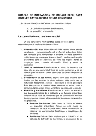 MODELO DE INTERACCIÓN DE DONALD KLEIN PARA
OBTENER DATOS ACERCA DE UNA COMUNIDAD
La perspectiva teórica de Klein de una comunidad incluye:
1. La Comunidad como un sistema social.
2. La población y el ambiente.

La comunidad como un sistema social:
En esta perspectiva, Klein identifica cuatro procesos como
necesarios para el funcionamiento comunitario:
1. Comunicación: Klein Indica que en cada sistema social existen
canales de
comunicación formal e informal, ambos tipos deben
ser valorados para comprender el sistema, se debe determinar
quién tiene mayor acceso a la comunicación, cuales medios están
disponibles para las personas así como los lugares donde se
congregan para compartir información, idead y tomas de
decisiones
2. Toma de decisiones: Klein Indica en su marco de referencia que
cada año en una comunidad típica se toman decisiones y es útil
valorar quien las tomas, cuales decisiones se toman y el grado de
congreso.
3. Conservación de los limites; según Klein cada sistema tiene
límites que las separan de otros sistemas, esto puede ser de
naturaleza topográfica, político – sociología o socio psicología.
Para comprender el sistema debe valorarse la forma como la
comunidad protege sus límites y mantiene su existencia separada.
4. Población y el Ambiente: Klein Indica en su marco de referencia
que las características de la población y los factores ambientales
influyen en los tipos de problemas que las comunidades encaran
los recursos que poseen y los procedimientos usados para resolver
los problemas.
Factores Ambientales: Klein habla de cuando se valoran
los aspectos ambientales físicos en este marco de
referencia, se debe subrayar como fuente la necesidad de
observar los componentes fisiológicos y psicológicos del
ambiente.
Ambientes Físicos: Klein sostiene que la ubicación en los
edificios, la definición de los límites, la disposición de los

 