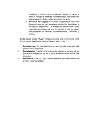 caminos y la distribución espacial para campos de juegos y
parques reflejan la dinámica de la comunidad y la valoración
o la devaluación de los habitantes dentro del área.
Ambiente Psicológico: Cuando se comprende la valoración
de una comunidad es imperativos comprender los valores y
las ciencias englobados. Las diferencias de los valores y las
creencias que existen de una comunidad a otra se basan
principalmente en factores socioeconómicos, culturales y
étnicos.
Estos rasgos únicos influyen en la prioridad de una comunidad y en la
forma en que se enfrenta a sus problemas tales como:
1.
2.

3.

Reproducción: Función biológica, a través de ella se provee a la
sociedad más miembros.
Socialización: Función eminentemente educativa, porque es un
proceso de integración de los nuevos miembros de la familia a la
sociedad.
Económica: Función Cuyo objetivo principal está centrado en la
división social del trabajo.

 