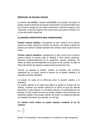 Definición de tensión arterial
La presión arterial(PA) o tensión arterial(TA) es la presión que ejerce la
sangre contra la pared de las arterias. Esta presión es imprescindible para
que circule la sangre por los vasos sanguíneos y aporte el oxígeno y los
nutrientes a todos los órganos del cuerpo para que puedan funcionar. Es
un tipo de presión sanguínea.

La presión arterial tiene dos componentes:
Presión arterial sistólica: corresponde al valor máximo de la tensión
arterial en sístole (cuando el corazón se contrae). Se refiere al efecto de
presión que ejerce la sangre eyectada del corazón sobre la pared de los
vasos.
Presión arterial diastólica: corresponde al valor mínimo de la tensión
arterial cuando el corazón está en diástole o entre latidos cardíacos.
Depende fundamentalmente de la resistencia vascular periférica. Se
refiere al efecto de distensibilidad de la pared de las arterias, es decir el
efecto de presión que ejerce la sangre sobre la pared del vaso
Cuando se expresa la tensión arterial, se escriben dos números
separados por un guión, donde el primero es la presión sistólica y el
segundo la presión diastólica.
La presión de pulso es la diferencia entre la presión sistólica y la
diastólica.
La presión arterial es la fuerza que ejerce la sangre al circular por las
arterias, mientras que tensión arterial es la forma en que las arterias
reaccionan a esta presión, lo cual logran gracias a la elasticidad de sus
paredes. Si bien ambos términos se suelen emplear como sinónimos, es
preferible emplear el de presión arterial. De hecho, su medida se describe
en unidades de presión (por ejemplo, mm de Hg).
La relación entre ambas se puede expresar mediante la ley de
Laplace:

Donde T es la tensión, P es la presión y r el radio de un vaso sanguíneo.

 
