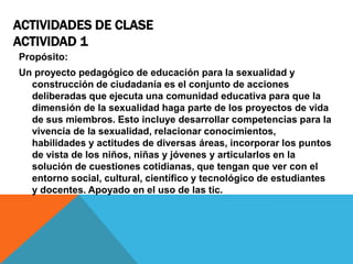 ACTIVIDADES DE CLASE
ACTIVIDAD 1
Propósito:
Un proyecto pedagógico de educación para la sexualidad y
construcción de ciudadanía es el conjunto de acciones
deliberadas que ejecuta una comunidad educativa para que la
dimensión de la sexualidad haga parte de los proyectos de vida
de sus miembros. Esto incluye desarrollar competencias para la
vivencia de la sexualidad, relacionar conocimientos,
habilidades y actitudes de diversas áreas, incorporar los puntos
de vista de los niños, niñas y jóvenes y articularlos en la
solución de cuestiones cotidianas, que tengan que ver con el
entorno social, cultural, científico y tecnológico de estudiantes
y docentes. Apoyado en el uso de las tic.

 
