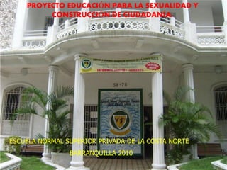 PROYECTO EDUCACIÓN PARA LA SEXUALIDAD Y
         CONSTRUCCIÓN DE CIUDADANÍA:




ESCUELA NORMAL SUPERIOR PRIVADA DE LA COSTA NORTE
                BARRANQUILLA 2010
 
