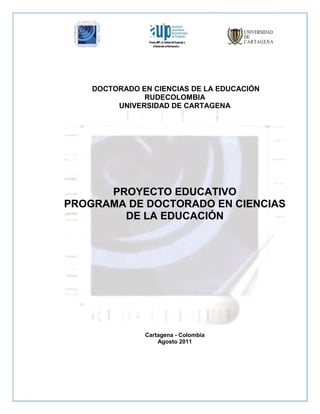 DOCTORADO EN CIENCIAS DE LA EDUCACIÓN
               RUDECOLOMBIA
         UNIVERSIDAD DE CARTAGENA




      PROYECTO EDUCATIVO
PROGRAMA DE DOCTORADO EN CIENCIAS
        DE LA EDUCACIÓN




               Cartagena - Colombia
                   Agosto 2011
 
