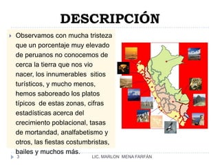 DESCRIPCIÓNObservamos con mucha tristeza que un porcentaje muy elevado de peruanos no conocemos de cerca la tierra que nos vio nacer, los innumerables  sitios turísticos, y mucho menos, hemos saboreado los platos típicos  de estas zonas, cifras estadísticas acerca del crecimiento poblacional, tasas de mortandad, analfabetismo y otros, las fiestas costumbristas, bailes y muchos más.LIC. MARLON  MENA FARFÁN3