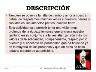 DESCRIPCIÓNTambién se observa la falta de cariño y amor a nuestra patria, no respetamos muchas veces a nuestros héroes y sus ideales, los símbolos patrios, nuestra tierra.Esta actividad va a permitir tener una visión más profunda de la riqueza inmensa que encierra nuestro territorio en su conjunto y a la vez afianzar aún más los valores de la solidaridad, compañerismo, respeto por lo nuestro y el concepto de peruanidad que ha florecido ya en la mayoría de los peruanos y que en otros se halla todavía carente de autenticidad.LIC. MARLON  MENA FARFÁN4