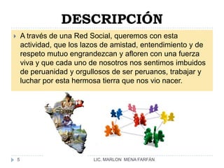 DESCRIPCIÓNA través de una Red Social, queremos con esta actividad, que los lazos de amistad, entendimiento y de respeto mutuo engrandezcan y afloren con una fuerza viva y que cada uno de nosotros nos sentimos imbuidos de peruanidad y orgullosos de ser peruanos, trabajar y luchar por esta hermosa tierra que nos vio nacer.LIC. MARLON  MENA FARFÁN5