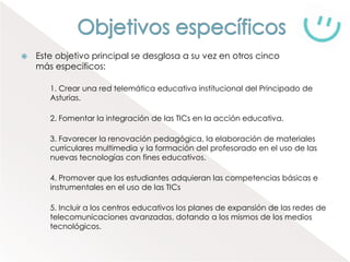    Este objetivo principal se desglosa a su vez en otros cinco
    más específicos:

       1. Crear una red telemática educativa institucional del Principado de
       Asturias.

       2. Fomentar la integración de las TICs en la acción educativa.

       3. Favorecer la renovación pedagógica, la elaboración de materiales
       curriculares multimedia y la formación del profesorado en el uso de las
       nuevas tecnologías con fines educativos.

       4. Promover que los estudiantes adquieran las competencias básicas e
       instrumentales en el uso de las TICs

       5. Incluir a los centros educativos los planes de expansión de las redes de
       telecomunicaciones avanzadas, dotando a los mismos de los medios
       tecnológicos.
 