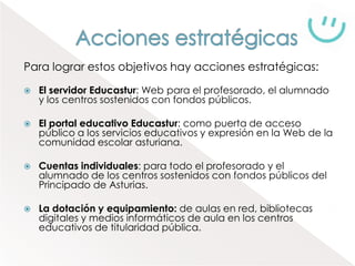 Para lograr estos objetivos hay acciones estratégicas:

   El servidor Educastur: Web para el profesorado, el alumnado
    y los centros sostenidos con fondos públicos.

   El portal educativo Educastur: como puerta de acceso
    público a los servicios educativos y expresión en la Web de la
    comunidad escolar asturiana.

   Cuentas individuales: para todo el profesorado y el
    alumnado de los centros sostenidos con fondos públicos del
    Principado de Asturias.

   La dotación y equipamiento: de aulas en red, bibliotecas
    digitales y medios informáticos de aula en los centros
    educativos de titularidad pública.
 