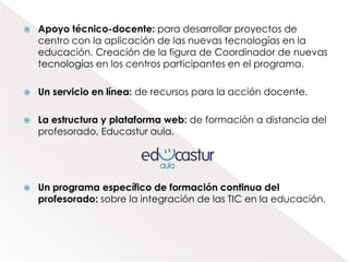    Apoyo técnico-docente: para desarrollar proyectos de
    centro con la aplicación de las nuevas tecnologías en la
    educación. Creación de la figura de Coordinador de nuevas
    tecnologías en los centros participantes en el programa.

   Un servicio en línea: de recursos para la acción docente.

   La estructura y plataforma web: de formación a distancia del
    profesorado, Educastur aula.




   Un programa específico de formación continua del
    profesorado: sobre la integración de las TIC en la educación.
 