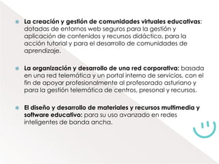    La creación y gestión de comunidades virtuales educativas:
    dotadas de entornos web seguros para la gestión y
    aplicación de contenidos y recursos didáctico, para la
    acción tutorial y para el desarrollo de comunidades de
    aprendizaje.

   La organización y desarrollo de una red corporativa: basada
    en una red telemática y un portal interno de servicios, con el
    fin de apoyar profesionalmente al profesorado asturiano y
    para la gestión telemática de centros, presonal y recursos.

   El diseño y desarrollo de materiales y recursos multimedia y
    software educativo: para su uso avanzado en redes
    inteligentes de banda ancha.
 