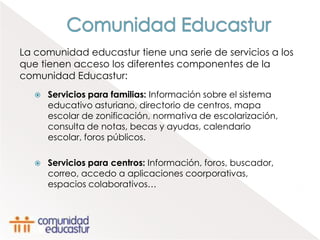 La comunidad educastur tiene una serie de servicios a los
que tienen acceso los diferentes componentes de la
comunidad Educastur:
      Servicios para familias: Información sobre el sistema
       educativo asturiano, directorio de centros, mapa
       escolar de zonificación, normativa de escolarización,
       consulta de notas, becas y ayudas, calendario
       escolar, foros públicos.

      Servicios para centros: Información, foros, buscador,
       correo, accedo a aplicaciones coorporativas,
       espacios colaborativos…
 