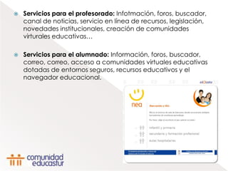    Servicios para el profesorado: Infotmación, foros, buscador,
    canal de noticias, servicio en línea de recursos, legislación,
    novedades institucionales, creación de comunidades
    virturales educativas…

   Servicios para el alumnado: Información, foros, buscador,
    correo, correo, acceso a comunidades virtuales educativas
    dotadas de entornos seguros, recursos educativos y el
    navegador educacional.
 