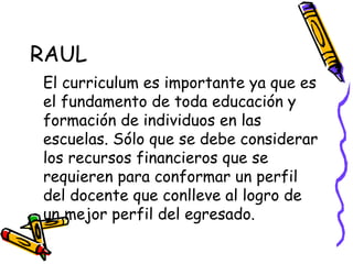RAUL  El curriculum es importante ya que es el fundamento de toda educación y formación de individuos en las escuelas. Sólo que se debe considerar los recursos financieros que se requieren para conformar un perfil del docente que conlleve al logro de un mejor perfil del egresado. 