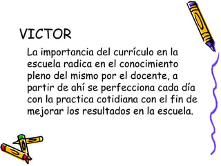 VICTOR  La importancia del currículo en la escuela radica en el conocimiento pleno del mismo por el docente, a partir de ahí se perfecciona cada día con la practica cotidiana con el fin de mejorar los resultados en la escuela. 