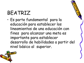 BEATRIZ Es parte fundamental  para la educación para establecer los lineamientos de una educación con fines  para alcanzar una meta es importante para establecer  desarrollo de habilidades a partir del nivel básico al  superior. 