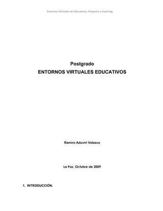 Entornos Virtuales de Educativos, Proyecto e-Learning




                              Postgrado
        ENTORNOS VIRTUALES EDUCATIVOS




                         Ramiro Aduviri Velasco




                         La Paz, Octubre de 2009




1. INTRODUCCIÓN.
 