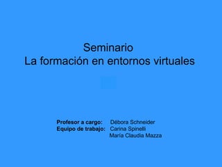 Seminario  La formación en entornos virtuales Profesor a cargo:   Débora Schneider Equipo de trabajo:   Carina Spinelli María Claudia Mazza 