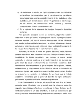 c) De las familias, la escuela, las organizaciones sociales y comunitarias
      en la defensa de los derechos y en el cumplimiento de los deberes
      comunicacionales para la educación integral de los ciudadanos y las
      ciudadanas, en la interpretación crítica y responsable de los mensajes
      de    los      medios   de   comunicación   social   públicos   y   privados,
      universalizando y democratizando su acceso.
  d) En la defensa de la soberanía, la identidad Nacional e integridad
      territorial.
    Para que estos preceptos puedan ser cumplidos, el gerente educativo
debe crear un ente que permita la participación efectiva y protagónica de los
docentes, alumnos (as), madres y padres sensibilizados con los problemas
que aquejan en la actualidad a la escuela y al entorno educativo en general,
para que de esta manera pueda existir una mayor participación por parte de
la escuela Básica Nacional “12 de Marzo” en la vida local.
     Para esto, la escuela a través del gerente educativo, debe presentar
diversas alternativas a los problemas, así como investigaciones educativas y
tecnológicas de interés comunitario, que permitan al mismo tiempo
desarrollar el potencial creativo y la formación integral de los alumnos (as)
para tratar de elevar paulatinamente su rendimiento académico. Este
fenómeno se debe mayormente a que la mayoría de los padres, madres,
representantes y responsables de los alumnos (as) de la institución no
poseen un elevado nivel académico, aunado también a que muchos de ellos
se encuentran en condición de iletrados, lo que hace que el trabajo
académico emprendido por el personal docente no logre cristalizarse
plenamente, ni puedan alcanzarse los objetivos planteados.
    En lo que respecta a la escuela, cabe acotar que esta en la actualidad
presenta serias dificultades con su actual sede, la misma no reúne los
requisitos esenciales para funcionar como tal, es de hacer destacar que la
institución funciona en un local arrendado, el cual fue acondicionado por
FEDE (Fundación de Edificaciones y Dotaciones Educativas). La planta física
 