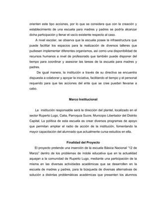 orienten este tipo acciones, por lo que se considera que con la creación y
establecimiento de una escuela para madres y padres se podría alcanzar
dicha participación y llenar el vacío existente respecto al caso.
    A nivel escolar, se observa que la escuela posee la infraestructura que
puede facilitar los espacios para la realización de diversos talleres que
pudiesen implementar diferentes organismos, así como una disponibilidad de
recursos humanos a nivel de profesorado que también puede disponer del
tiempo para coordinar y asesorar las tareas de la escuela para madres y
padres.
     De igual manera, la institución a través de su directiva se encuentra
dispuesta a colaborar y apoyar la iniciativa, facilitando el tiempo y el personal
requerido para que las acciones del ente que se cree puedan llevarse a
cabo.


                             Marco Institucional


    La institución responsable será la dirección del plantel, localizado en el
sector Ruperto Lugo, Catia, Parroquia Sucre, Municipio Libertador del Distrito
Capital. La política de esta escuela es crear diversos programas de apoyo
que permitan ampliar el radio de acción de la institución, fomentando la
mayor capacitación del alumnado que actualmente cursa estudios en ella.


                            Finalidad del Proyecto
   El proyecto pretende una inserción de la escuela Básica Nacional “12 de
Marzo” dentro de los problemas de índole educativa que en la actualidad
aquejan a la comunidad de Ruperto Lugo, mediante una participación de la
misma en las diversas actividades académicas que se desarrollen en la
escuela de madres y padres, para la búsqueda de diversas alternativas de
solución a distintas problemáticas académicas que presenten los alumnos
 