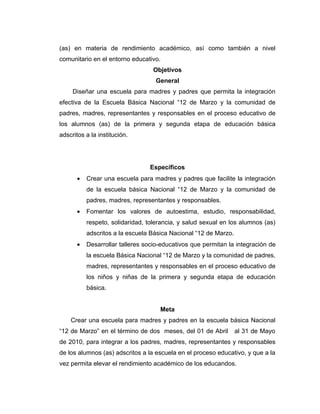 (as) en materia de rendimiento académico, así como también a nivel
comunitario en el entorno educativo.
                                  Objetivos
                                  General
     Diseñar una escuela para madres y padres que permita la integración
efectiva de la Escuela Básica Nacional “12 de Marzo y la comunidad de
padres, madres, representantes y responsables en el proceso educativo de
los alumnos (as) de la primera y segunda etapa de educación básica
adscritos a la institución.




                                Específicos
      •   Crear una escuela para madres y padres que facilite la integración
          de la escuela básica Nacional “12 de Marzo y la comunidad de
          padres, madres, representantes y responsables.
      •   Fomentar los valores de autoestima, estudio, responsabilidad,
          respeto, solidaridad, tolerancia, y salud sexual en los alumnos (as)
          adscritos a la escuela Básica Nacional “12 de Marzo.
      •   Desarrollar talleres socio-educativos que permitan la integración de
          la escuela Básica Nacional “12 de Marzo y la comunidad de padres,
          madres, representantes y responsables en el proceso educativo de
          los niños y niñas de la primera y segunda etapa de educación
          básica.


                                    Meta
    Crear una escuela para madres y padres en la escuela básica Nacional
“12 de Marzo” en el término de dos meses, del 01 de Abril        al 31 de Mayo
de 2010, para integrar a los padres, madres, representantes y responsables
de los alumnos (as) adscritos a la escuela en el proceso educativo, y que a la
vez permita elevar el rendimiento académico de los educandos.
 