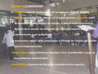 A Distancia: (a implementar)En Facebook, subir las producciones de los alumnos. Generar distintos debates para reflexionar sobre el tema y para generar propuestas entre las distintas escuelas medias del distrito. Si bien el moderador será un docente de la escuela, los delegados de cada curso son los que debatirán representando a sus compañeros.Las propuestas a lograr serán presentadas al Director de Tránsito del Distrito para su implementación.- Responsables: Equipo Directivo, Docentes, E.O.E. Coordinación a cargo de tres profesores determinados. - Destinatarios: Alumnos de Educación secundaria (ciclo superior).