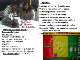 - Objetivos:Promover el respeto y la solidaridad.Valorar la vida individual y colectivaFortalecer pautas de convivencia.Preservar la salud y el ambiente.Favorecer el desarrollo de hábitos de responsabilidad de las normas, reglas y principios del tránsito vigentes.Comprender los comportamientos sociales.Desarrollar hábitos y conductas para prevenir riesgos de accidentes.Propiciar y motivar la participación de la comunidad.  - Forma de Evaluación prevista: Procesual.Continua.PRESENCIAL: Validez y creatividad de las producciones de los alumnos.Impacto en la comunidad.ONLINE: Manejo de las TICSParticipación reflexiva y respetuosa, en los debates e intercambio de opiniones.- Red social a utilizar:  FACEBOOK 