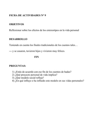 FICHA DE ACTIVIDADES N° 9


OBJETIVOS

Reflexionar sobre los efectos de los estereotipos en la vida personal


DESARROLLO

Teniendo en cuenta los finales tradicionales de los cuentos tales…

--- y se casaron, tuvieron hijos y vivieron muy felices.

                         FIN


PREGUNTAS:

  1) ¿Estás de acuerdo con ese fin de los cuentos de hadas?
  2) ¿Qué proyecto personal de vida implica?
  3) ¿Qué modelo social refleja?
  4) ¿En qué influye o ha influido este modelo en sus vidas personales?
 