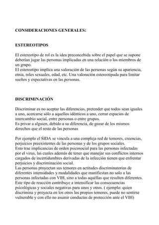CONSIDERACIONES GENERALES:


ESTEREOTIPOS

El estereotipo de rol es la idea preconcebida sobre el papel que se supone
deberían jugar las personas implicadas en una relación o los miembros de
un grupo.
El estereotipo implica una valoración de las personas según su apariencia,
etnia, roles sexuales, edad, etc. Una valoración estereotipada para limitar
sueños y expectativas en las personas.



DISCRIMINACIÓN

Discriminar es no aceptar las diferencias, pretender que todos sean iguales
a uno, acercarse sólo a aquellos idénticos a uno, cerrar espacios de
intercambio social, entre personas o entre grupos.
Es privar a alguien, debido a su diferencia, de gozar de los mismos
derechos que el resto de las personas

Por ejemplo el SIDA se vincula a una compleja red de temores, creencias,
perjuicios preexistentes de las personas y de los grupos sociales.
Esto trae implicancias de orden psicosocial para las personas infectadas
por el virus, las cuales además de tener que manejar sus conflictos internos
cargados de incertidumbres derivadas de la infección tienen que enfrentar
perjuicios y discriminación social.
Las personas proyectan sus temores en actitudes discriminatorias de
diferentes intensidades y modalidades que manifiestan no solo a las
personas infectadas con VIH, sino a todas aquéllas que resulten diferentes.
Este tipo de reacción contribuye a intensificar las consecuencias
psicológicas y sociales negativas para unos y otros. ( ejemplo: quien
discrimina y proyecta en los otros los propios temores, puede no sentirse
vulnerable y con ello no asumir conductas de protección ante el VIH)
 