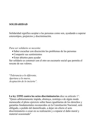 SOLIDARIDAD


Solidaridad significa aceptar a las personas como son, ayudando a superar
estereotipos, prejuicios y discriminación.



Para ser solidario se necesita:
   • Saber escuchar con discreción los problemas de las personas
   • Compartir sus sentimientos
   • Estar abiertos para ayudar
Ser solidario es construir con el otro un escenario social que permita el
rescate de sus valores.



“Tolerancia a lo diferente,
Apertura a lo nuevo,
Aceptación de lo incierto”.




La ley 23592 contra los actos discriminatorios dice su artículo 1°:
“Quien arbitrariamente impida, obstruya, restrinja o de algún modo
menoscabe el pleno ejercicio sobre bases igualitarias de los derechos y
garantías fundamentales reconocidos en la Constitución Nacional, será
obligado, a pedido del damnificado, a dejar sin efecto el acto
discriminatorio o cesar en su realización y a reparar el daño moral y
material ocasionado”
 
