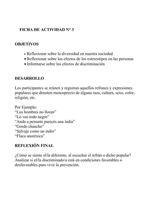 FICHA DE ACTIVIDAD N° 3


OBJETIVOS

     • Reflexionar sobre la diversidad en nuestra sociedad
     • Reflexionar sobre los efectos de los estereotipos en las personas
     • Informarse sobre los efectos de discriminación


DESARROLLO

Los participantes se reúnen y registran aquellos refranes y expresiones
populares que denoten menosprecio de alguna raza, cultura, sexo, color,
religión, etc.

Por Ejemplo:
“Los hombres no lloran”
“Lo veo todo negro”
“Anda a peinarte parecés una india”
“Gordo chancho”
“Salvaje como un indio”
“Flaca anoréxica”

REFLEXIÓN FINAL

¿Cómo se siente el/la diferente, al escuchar el refrán o dicho popular?
Analizar si el/la discriminado/a está en condiciones favorables o
desfavorables para vivir la prevención.
 