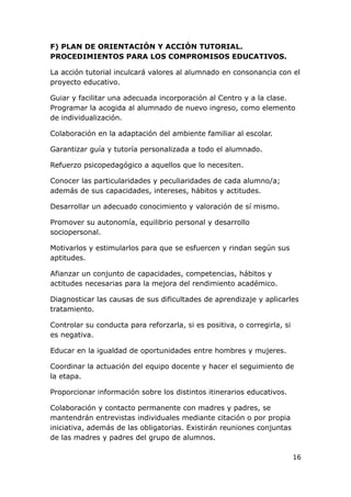 F) PLAN DE ORIENTACIÓN Y ACCIÓN TUTORIAL.
PROCEDIMIENTOS PARA LOS COMPROMISOS EDUCATIVOS.

La acción tutorial inculcará valores al alumnado en consonancia con el
proyecto educativo.

Guiar y facilitar una adecuada incorporación al Centro y a la clase.
Programar la acogida al alumnado de nuevo ingreso, como elemento
de individualización.

Colaboración en la adaptación del ambiente familiar al escolar.

Garantizar guía y tutoría personalizada a todo el alumnado.

Refuerzo psicopedagógico a aquellos que lo necesiten.

Conocer las particularidades y peculiaridades de cada alumno/a;
además de sus capacidades, intereses, hábitos y actitudes.

Desarrollar un adecuado conocimiento y valoración de sí mismo.

Promover su autonomía, equilibrio personal y desarrollo
sociopersonal.

Motivarlos y estimularlos para que se esfuercen y rindan según sus
aptitudes.

Afianzar un conjunto de capacidades, competencias, hábitos y
actitudes necesarias para la mejora del rendimiento académico.

Diagnosticar las causas de sus dificultades de aprendizaje y aplicarles
tratamiento.

Controlar su conducta para reforzarla, si es positiva, o corregirla, si
es negativa.

Educar en la igualdad de oportunidades entre hombres y mujeres.

Coordinar la actuación del equipo docente y hacer el seguimiento de
la etapa.

Proporcionar información sobre los distintos itinerarios educativos.

Colaboración y contacto permanente con madres y padres, se
mantendrán entrevistas individuales mediante citación o por propia
iniciativa, además de las obligatorias. Existirán reuniones conjuntas
de las madres y padres del grupo de alumnos.

                                                                          16
 