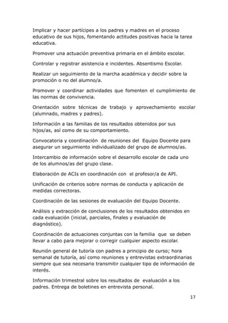 Implicar y hacer partícipes a los padres y madres en el proceso
educativo de sus hijos, fomentando actitudes positivas hacia la tarea
educativa.

Promover una actuación preventiva primaria en el ámbito escolar.

Controlar y registrar asistencia e incidentes. Absentismo Escolar.

Realizar un seguimiento de la marcha académica y decidir sobre la
promoción o no del alumno/a.

Promover y coordinar actividades que fomenten el cumplimiento de
las normas de convivencia.

Orientación sobre técnicas de trabajo y aprovechamiento escolar
(alumnado, madres y padres).

Información a las familias de los resultados obtenidos por sus
hijos/as, así como de su comportamiento.

Convocatoria y coordinación de reuniones del Equipo Docente para
asegurar un seguimiento individualizado del grupo de alumnos/as.

Intercambio de información sobre el desarrollo escolar de cada uno
de los alumnos/as del grupo clase.

Elaboración de ACIs en coordinación con el profesor/a de API.

Unificación de criterios sobre normas de conducta y aplicación de
medidas correctoras.

Coordinación de las sesiones de evaluación del Equipo Docente.

Análisis y extracción de conclusiones de los resultados obtenidos en
cada evaluación (inicial, parciales, finales y evaluación de
diagnóstico).

Coordinación de actuaciones conjuntas con la familia que se deben
llevar a cabo para mejorar o corregir cualquier aspecto escolar.

Reunión general de tutoría con padres a principio de curso; hora
semanal de tutoría, así como reuniones y entrevistas extraordinarias
siempre que sea necesario transmitir cualquier tipo de información de
interés.

Información trimestral sobre los resultados de evaluación a los
padres. Entrega de boletines en entrevista personal.

                                                                       17
 