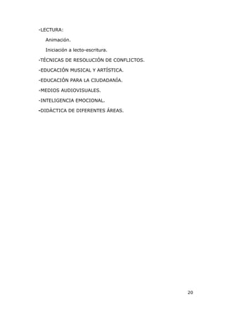 -LECTURA:

  Animación.

  Iniciación a lecto-escritura.

-TÉCNICAS DE RESOLUCIÓN DE CONFLICTOS.

-EDUCACIÓN MUSICAL Y ARTÍSTICA.

-EDUCACIÓN PARA LA CIUDADANÍA.

-MEDIOS AUDIOVISUALES.

-INTELIGENCIA EMOCIONAL.

-DIDÀCTICA DE DIFERENTES ÁREAS.




                                         20
 