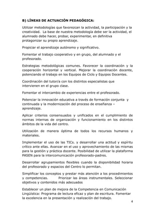 B) LÍNEAS DE ACTUACIÓN PEDAGÓGICA:

Utilizar metodologías que favorezcan la actividad, la participación y la
creatividad. La base de nuestra metodología debe ser la actividad, el
alumnado debe hacer, probar, experimentar, en definitiva
protagonizar su propio aprendizaje.

Propiciar el aprendizaje autónomo y significativo.

Fomentar el trabajo cooperativo y en grupo, del alumnado y el
profesorado.

Estrategias metodológicas comunes. Favorecer la coordinación y la
cooperación horizontal y vertical. Mejorar la coordinación docente,
potenciando el trabajo en los Equipos de Ciclo y Equipos Docentes.

Coordinación del tutor/a con los distintos especialistas que
intervienen en el grupo clase.

Fomentar el intercambio de experiencias entre el profesorado.

Potenciar la innovación educativa a través de formación conjunta y
continuada y la modernización del proceso de enseñanza –
aprendizaje.

Aplicar criterios consensuados y unificados en el cumplimiento de
normas internas de organización y funcionamiento en los distintos
ámbitos de la vida del centro.

Utilización de manera óptima de todos los recursos humanos y
materiales.

Implementar el uso de las TICs. y desarrollar una actitud y espíritu
crítico ante ellas. Avanzar en el uso y aprovechamiento de las mismas
para la gestión y práctica docente. Posibilidad de utilizar la plataforma
PASEN para la intercomunicación profesorado-padres.

Desarrollar agrupamientos flexibles cuando la disponibilidad horaria
del profesorado y espacios del Centro lo permitan.

Simplificar los conceptos y prestar más atención a los procedimientos
y competencias.        Priorizar las áreas instrumentales. Seleccionar
objetivos y contenidos más adecuados

Establecer un plan de mejora de la Competencia en Comunicación
Lingüística: Programa de lectura eficaz y plan de escritura. Fomentar
la excelencia en la presentación y realización del trabajo.
                                                                        4
 