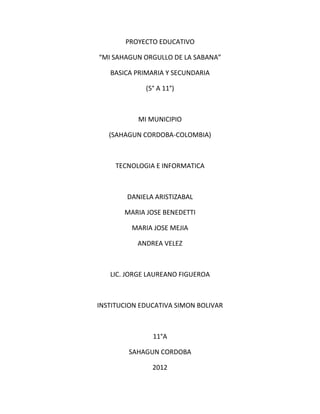 PROYECTO EDUCATIVO

“MI SAHAGUN ORGULLO DE LA SABANA”

   BASICA PRIMARIA Y SECUNDARIA

             (5° A 11°)



           MI MUNICIPIO

   (SAHAGUN CORDOBA-COLOMBIA)



     TECNOLOGIA E INFORMATICA



        DANIELA ARISTIZABAL

       MARIA JOSE BENEDETTI

         MARIA JOSE MEJIA

           ANDREA VELEZ



   LIC. JORGE LAUREANO FIGUEROA



INSTITUCION EDUCATIVA SIMON BOLIVAR



               11°A

        SAHAGUN CORDOBA

               2012
 