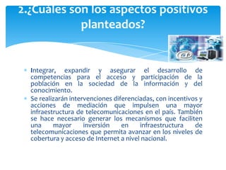 2.¿Cuáles son los aspectos positivos
            planteados?


  Integrar, expandir y asegurar el desarrollo de
  competencias para el acceso y participación de la
  población en la sociedad de la información y del
  conocimiento.
  Se realizarán intervenciones diferenciadas, con incentivos y
  acciones de mediación que impulsen una mayor
  infraestructura de telecomunicaciones en el país. También
  se hace necesario generar los mecanismos que faciliten
  una     mayor      inversión    en    infraestructura    de
  telecomunicaciones que permita avanzar en los niveles de
  cobertura y acceso de Internet a nivel nacional.
 