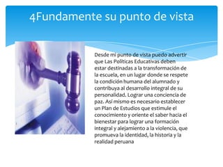 4Fundamente su punto de vista

           Desde mi punto de vista puedo advertir
           que Las Políticas Educativas deben
           estar destinadas a la transformación de
           la escuela, en un lugar donde se respete
           la condición humana del alumnado y
           contribuya al desarrollo integral de su
           personalidad. Lograr una conciencia de
           paz. Así mismo es necesario establecer
           un Plan de Estudios que estimule el
           conocimiento y oriente el saber hacia el
           bienestar para lograr una formación
           integral y alejamiento a la violencia, que
           promueva la identidad, la historia y la
           realidad peruana
 