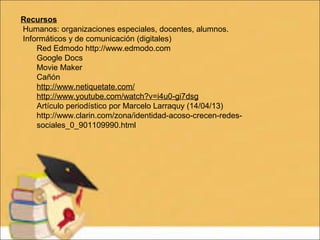 Recursos
Humanos: organizaciones especiales, docentes, alumnos.
Informáticos y de comunicación (digitales)
Red Edmodo http://www.edmodo.com
Google Docs
Movie Maker
Cañón
http://www.netiquetate.com/
http://www.youtube.com/watch?v=i4u0-gi7dsg
Artículo periodístico por Marcelo Larraquy (14/04/13)
http://www.clarin.com/zona/identidad-acoso-crecen-redes-
sociales_0_901109990.html
 