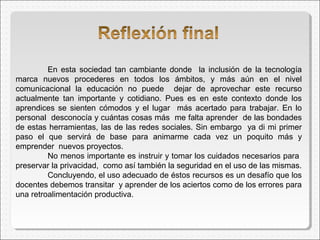 En esta sociedad tan cambiante donde la inclusión de la tecnología
marca nuevos procederes en todos los ámbitos, y más aún en el nivel
comunicacional la educación no puede dejar de aprovechar este recurso
actualmente tan importante y cotidiano. Pues es en este contexto donde los
aprendices se sienten cómodos y el lugar más acertado para trabajar. En lo
personal desconocía y cuántas cosas más me falta aprender de las bondades
de estas herramientas, las de las redes sociales. Sin embargo ya di mi primer
paso el que servirá de base para animarme cada vez un poquito más y
emprender nuevos proyectos.
No menos importante es instruir y tomar los cuidados necesarios para
preservar la privacidad, como así también la seguridad en el uso de las mismas.
Concluyendo, el uso adecuado de éstos recursos es un desafío que los
docentes debemos transitar y aprender de los aciertos como de los errores para
una retroalimentación productiva.
 