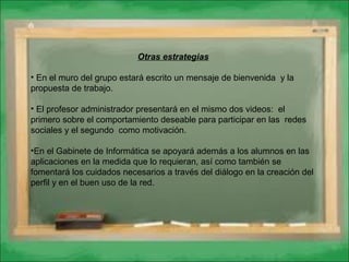 Otras estrategias
• En el muro del grupo estará escrito un mensaje de bienvenida y la
propuesta de trabajo.
• El profesor administrador presentará en el mismo dos videos: el
primero sobre el comportamiento deseable para participar en las redes
sociales y el segundo como motivación.
•En el Gabinete de Informática se apoyará además a los alumnos en las
aplicaciones en la medida que lo requieran, así como también se
fomentará los cuidados necesarios a través del diálogo en la creación del
perfil y en el buen uso de la red.
 