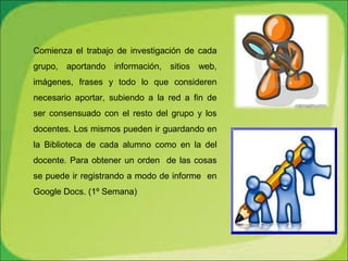 Comienza el trabajo de investigación de cada
grupo, aportando información, sitios web,
imágenes, frases y todo lo que consideren
necesario aportar, subiendo a la red a fin de
ser consensuado con el resto del grupo y los
docentes. Los mismos pueden ir guardando en
la Biblioteca de cada alumno como en la del
docente. Para obtener un orden de las cosas
se puede ir registrando a modo de informe en
Google Docs. (1º Semana)
 