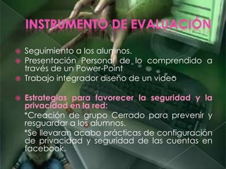 Seguimiento a los alumnos.
 Presentación Personal de lo comprendido a
través de un Power-Point
 Trabajo integrador diseño de un video
 Estrategias para favorecer la seguridad y la
privacidad en la red:
*Creación de grupo Cerrado para prevenir y
resguardar a los alumnos.
*Se llevaran acabo prácticas de configuración
de privacidad y seguridad de las cuentas en
facebook.
 