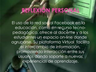El uso de la red social Facebook en la
educación, como en recurso tecno-
pedagógico, ofrece al docente y a los
estudiantes un espacio on-line donde
agruparse. Su plataforma Virtual facilita
el intercambio de información,
promoviendo interacción entre sus
usuarios dando soporte a nuevas
experiencias de aprendizaje.
 