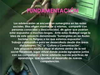Los adolescentes se encuentran sumergidos en las redes
sociales. Ellos eligen mostrar de sí mismos, compartir con
personas conocidas y desconocidas, sin saber que podrían
estar expuestos a muchos riesgos. Ante estas realidad surge la
idea de este proyecto denominado "Sumergidos en las Redes
Sociales Vs Peligros a los que estamos expuestos".
Trabajo colaborativo para ser desarrollado desde dos áreas
disciplinares: "TIC" y "Cultura y Comunicación".
Esta propuesta implica situar al alumno dentro de la red
social Facebook, lugar virtual donde pueda agruparse juntos
con sus compañeros y llevar adelante nuevas prácticas de
aprendizaje, que apunten al desarrollo de nuevas
competencias.
 
