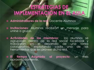  Administradores de la red: Docente-Alumnos
 Invitaciones: Alumnos recibirán un mensaje para
unirse a grupo.
 Actividades de los miembros: los alumnos se
agruparan dentro de la red social facebook y
trabajaran en el desarrollo de una tarea
colaborativa, explotando cada una de las
herramientas que les provee dicha red.
 El tiempo Asignado al proyecto: un mes
aproximadamente.
 