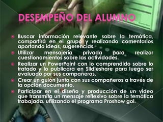  Buscar información relevante sobre la temática,
compartirá en el grupo y realizando comentarios
aportando ideas, sugerencias.
 Utilizar mensajería privada para realizar
cuestionamientos sobre las actividades.
 Realizar un PowerPoint con lo comprendido sobre lo
tratado y lo publicara en Slidleshare para luego ser
evaluado por sus compañeros.
 Crear un guión junto con sus compañeros a través de
la opción documento.
 Participar en el diseño y producción de un video
que transmita un mensaje reflexivo sobre la temática
trabajada. utilizando el programa Proshow gol.
 