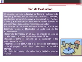 Plan de Evaluación
El presente proyecto educativo se logrará exitosamente
siempre y cuando los el personal Directivo, Docentes,
estudiantes, personal de apoyo y administrativo, Padres,
Madres y Representantes, sean consecuentes y lleven un
seguimiento de las acciones realizadas, para ello:
Adicionalmente, se debe elaborar informes acerca del
desarrollo, logros y dificultades en cada una de las
acciones como:
•Desarrollo del trabajo en el aula, en medida en que se
correlacionen los proyectos de aula con el P.E.I.C.
•Relaciones entre el personal de la institución y las
instituciones vecinas
•Integración de la comunidad a las diferentes actividades;
como el proyecto institucional, búsqueda de espacios
alternos
•Seguimiento u control de todas las actividades que se
realicen
 