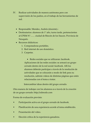 IV. Realizar actividades de manera autónoma pero con
supervisión de los padres, en el trabajo de las herramientas de
red.
Responsable: Mendez, Andrés (docente).-
Destinatarios: alumnos de 1° año, turno tarde, pertenecientes
al CPEM N°…… ciudad de Rincón de los Sauces. Provincia de
Neuquén.
Recursos didácticos:
1. Computadoras portátiles.
2. Red internet de uso doméstico.
3. Carpetas.
Redes sociales que se utilizaran: facebook.
Aplicaciones de las redes sociales: se armará un grupo
cerrado dentro de la red social: facebook. Allí los
alumnos deberán participar a través de la resolución de
actividades que se colocarán a modo de link para su
resolución, subirán videos de distintas páginas que estén
relacionadas con el tema a tratar.
Intercambiar ideas dentro del grupo cerrado.
Otra manera de trabajar con los alumnos es a través de la creación
de un grupo cerrado: http://edmodo.com
Forma de evaluación prevista:
• Participación activa en el grupo cerrado de facebook.
• Planificación de una experiencia acorde al tema establecido.
• Presentación del video.
• Elección crítica de la experiencia ganadora.
 