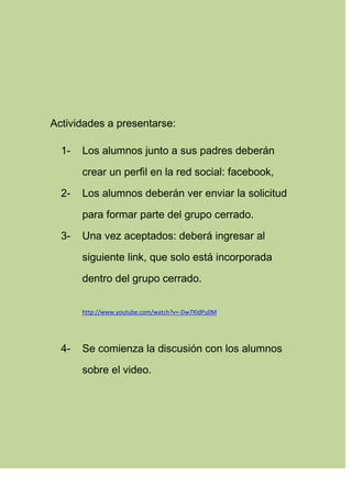 Actividades a presentarse:
1- Los alumnos junto a sus padres deberán
crear un perfil en la red social: facebook,
2- Los alumnos deberán ver enviar la solicitud
para formar parte del grupo cerrado.
3- Una vez aceptados: deberá ingresar al
siguiente link, que solo está incorporada
dentro del grupo cerrado.
http://www.youtube.com/watch?v=-Dw7XIdPu0M
4- Se comienza la discusión con los alumnos
sobre el video.
 