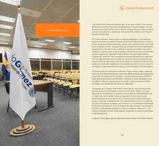 1.- INTRODUCCIÓN

Toda Institución de Educación Superior que, en este nuevo milenio y en contextos
globalizados, enfrente el desafío de formar personas de manera integral, tiene que
demostrar una actitud flexible ante los cambios y exigencias que se están suscitando
a nivel social, industrial y educacional. Esta actitud debe reflejarse en el Proyecto
Educativo Institucional.
El Proyecto Educativo Institucional es el referente pedagógico y conceptual que
regula las iniciativas docentes del Instituto Profesional Virginio Gómez. En éste se
declara una postura educativa particular respecto a las características del profesional
que se contribuye a formar. Tal postura tiene que considerar los nuevos requerimientos
que generan los contextos locales y globales en términos de calidad, desarrollo y
educación, lo que se traduce en que el alumno o alumna no sólo tiene que desarrollar
aquellas competencias específicas de su profesión, sino que también aquellas
competencias "genéricas" que le asegurarán un desempeño profesional competente.
Esta necesidad de formar al ser humano con una óptica educativa integradora que
propenda hacia la implementación de nuevas prácticas y experiencias de formación
académica y profesional, implican la reconceptualización de los procesos educativoformadores y el estrechamiento de los vínculos con la comunidad y el sector productivo.
El Proyecto Educativo del Instituto Profesional Virginio Gómez integra y asegura la
concreción de la Misión Institucional, a través de la definición de principios pedagógicos
que promuevan la aplicación de estrategias y acciones educativas que posibiliten al
futuro profesional transferir conocimientos y enfrentar las futuras demandas de una
sociedad en evolución, caracterizada por los rápidos avances en materia científicotecnológica y las transformaciones del sector empresarial.
La impronta que el Instituto Profesional Virginio Gómez, como institución laica,
pretende marcar en sus titulados se imbrica con su Visión y Misión, en las que
adquieren un rol significativo y sustantivo los conceptos de responsabilidad social
y compromiso con la calidad. Formar profesionales y técnicos que evalúen
permanentemente las consecuencias de sus decisiones para el medio ambiental y
social, y respondan competentemente a los requerimientos del país, es el propósito
que guiará las prácticas formadoras en la Institución y es la orientación fundamental
de este Proyecto Educativo, el cual se funda en dos ideas centrales: Una enseñanza
centrada en el aprendizaje significativo crítico, en contextos colaborativos y una
formación centrada en el logro de desempeños competentes en contextos globalizados
y multidisciplinarios.
La figura N°1 de la página siguiente representa las ideas centrales del Proyecto Educativo.

03

 